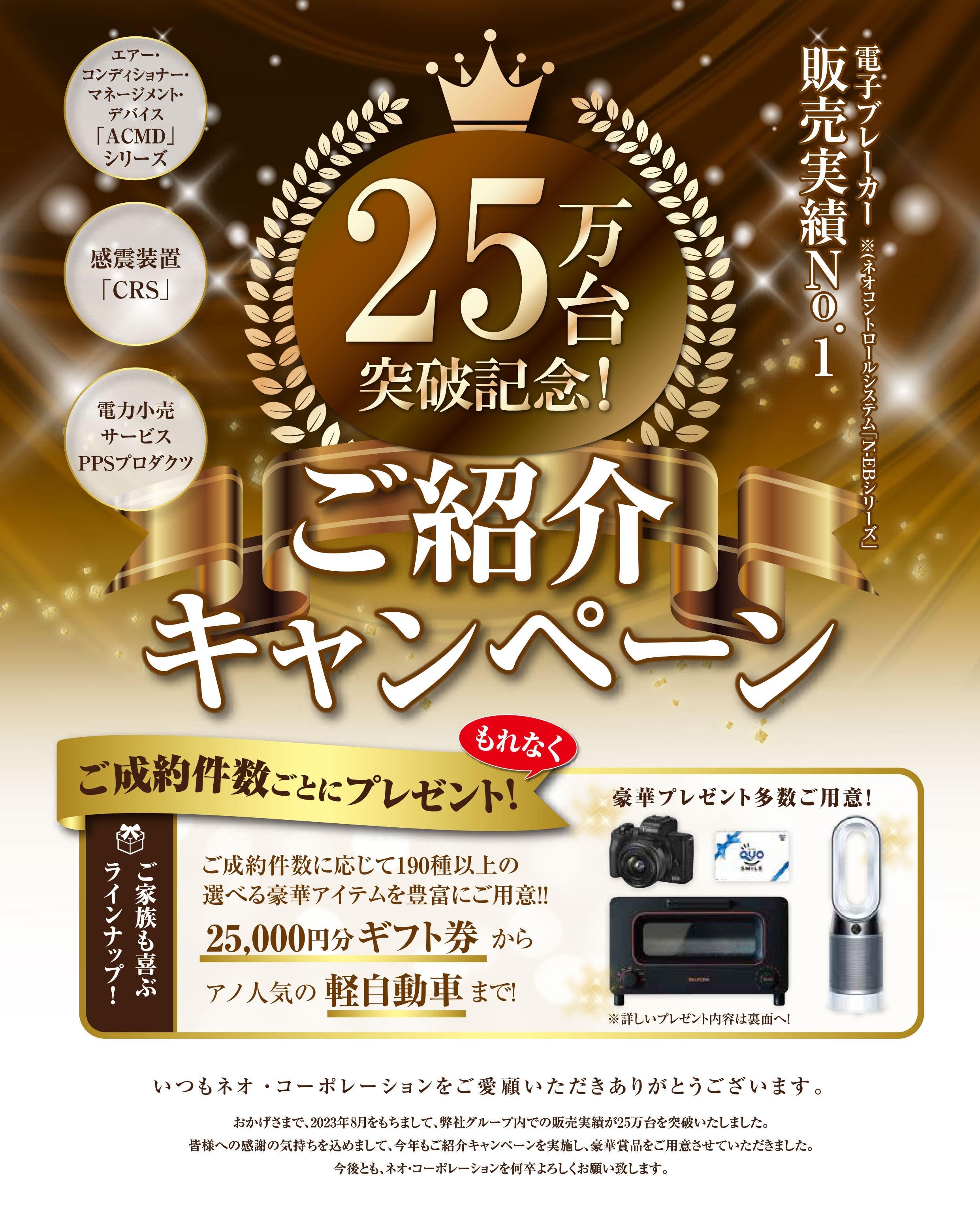 ネオ・コーポレーションをご愛顧いただいた皆様へ感謝を込めて！販売25万台突破記念｢ご紹介キャンペーン｣スタート!いつもネオ･コーポレーションをご愛顧いただきありがとうございます｡おかげさまで､弊社グループ内で電子ブレーカー･N-EBシリーズの設置､販売実績が2020年9月を持ちまして､25万台を突破しました！皆様への感謝の気持ちを込めまして､今年もご紹介キャンペーンを実施し､豪華賞品の数々を用意させていただきました｡今後とも､ネオ･コーポレーションを何卒よろしくお願いいたします。　